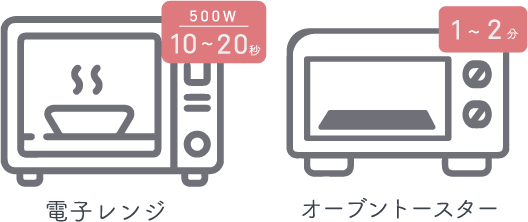 500W 10~20秒 - 電子レンジ/ 1~2秒 - オーブントースター